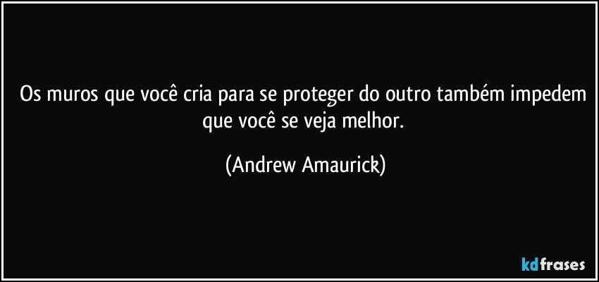 Os muros que você cria para se proteger do outro também impedem que você se veja melhor. (Andrew Amaurick)