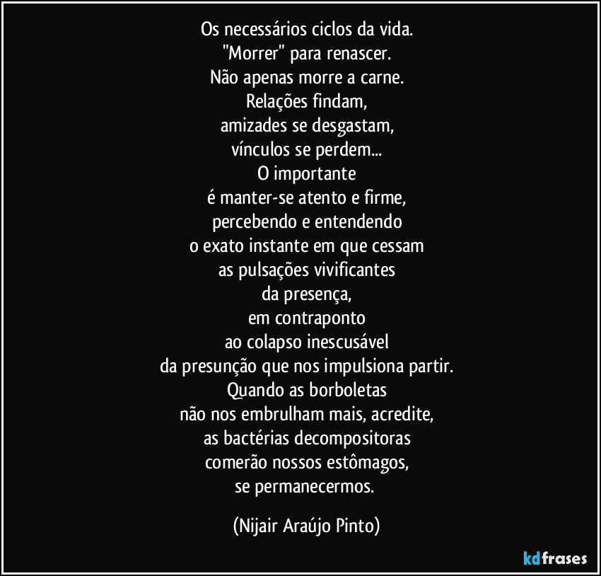 Os necessários ciclos da vida.
"Morrer" para renascer.
Não apenas morre a carne.
Relações findam,
amizades se desgastam,
vínculos se perdem...
O importante
é manter-se atento e firme,
percebendo e entendendo
o exato instante em que cessam
as pulsações vivificantes
da presença,
em contraponto
ao colapso inescusável
da presunção que nos impulsiona partir.
Quando as borboletas
não nos embrulham mais, acredite,
as bactérias decompositoras
comerão nossos estômagos,
se permanecermos. (Nijair Araújo Pinto)