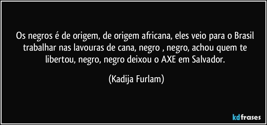 Os negros é   de origem, de origem  africana, eles veio para o Brasil trabalhar nas lavouras de cana, negro , negro, achou quem te libertou, negro, negro  deixou  o AXE em Salvador. (Kadija Furlam)