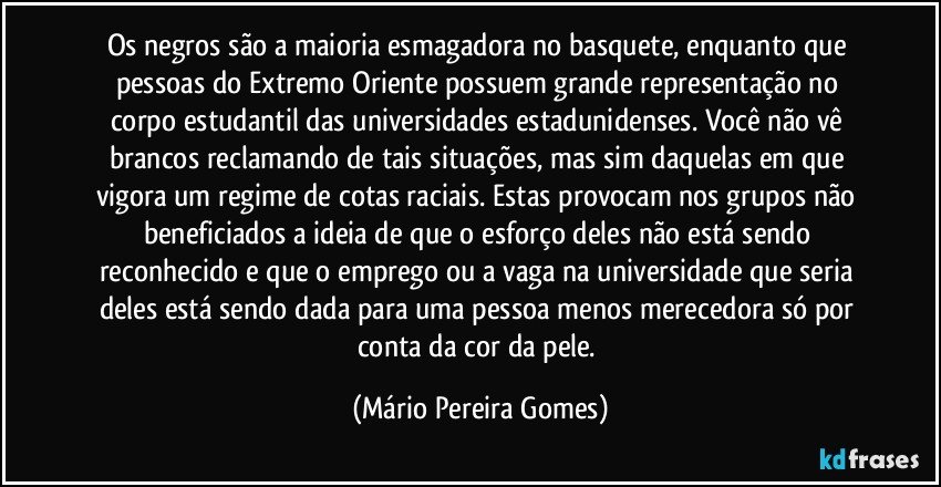 Os negros são a maioria esmagadora no basquete, enquanto que pessoas do Extremo Oriente possuem grande representação no corpo estudantil das universidades estadunidenses. Você não vê brancos reclamando de tais situações, mas sim daquelas em que vigora um regime de cotas raciais. Estas provocam nos grupos não beneficiados a ideia de que o esforço deles não está sendo reconhecido e que o emprego ou a vaga na universidade que seria deles está sendo dada para uma pessoa menos merecedora só por conta da cor da pele. (Mário Pereira Gomes)