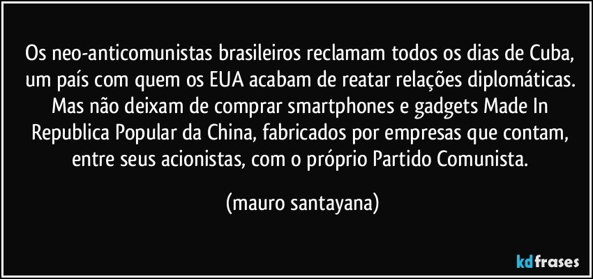 Os neo-anticomunistas brasileiros reclamam todos os dias de Cuba, um país com quem os EUA acabam de reatar relações diplomáticas. Mas não deixam de comprar smartphones e gadgets Made In Republica Popular da China, fabricados por empresas que contam, entre seus acionistas, com o próprio Partido Comunista. (mauro santayana)