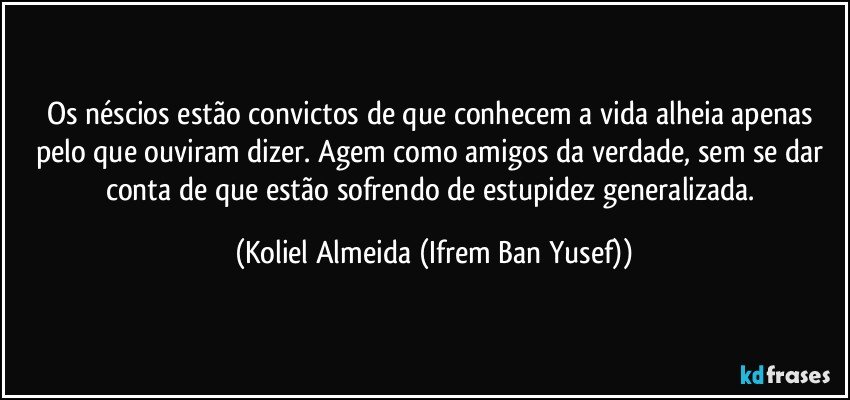 Os néscios estão convictos de que conhecem a vida alheia apenas pelo que ouviram dizer. Agem como amigos da verdade, sem se dar conta de que estão sofrendo de estupidez generalizada. (Koliel Almeida (Ifrem Ban Yusef))