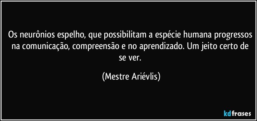 Os neurônios espelho, que possibilitam a espécie humana progressos na comunicação, compreensão e no aprendizado. Um jeito certo de se ver. (Mestre Ariévlis)