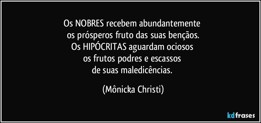 Os NOBRES recebem abundantemente 
os prósperos fruto das suas bençãos.
Os HIPÓCRITAS aguardam ociosos 
os frutos podres e escassos 
de suas maledicências. (Mônicka Christi)