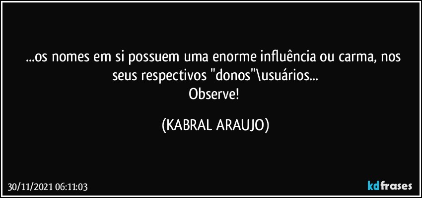 ...os nomes em si possuem uma enorme influência ou carma, nos seus respectivos "donos"\usuários...
Observe! (KABRAL ARAUJO)