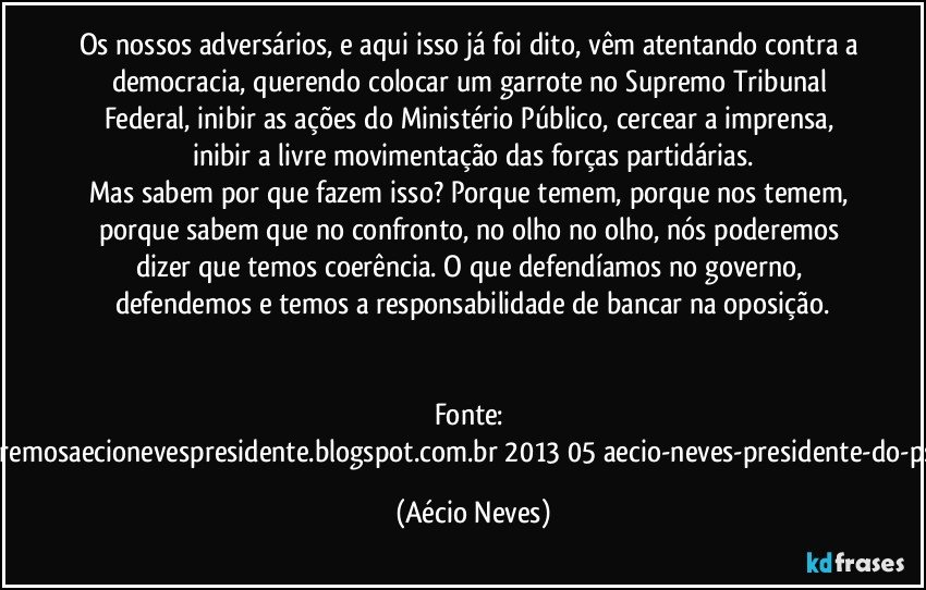 Os nossos adversários, e aqui isso já foi dito, vêm atentando contra a democracia, querendo colocar um garrote no Supremo Tribunal Federal, inibir as ações do Ministério Público, cercear a imprensa, inibir a livre movimentação das forças partidárias.
Mas sabem por que fazem isso? Porque temem, porque nos temem, porque sabem que no confronto, no olho no olho, nós poderemos dizer que temos coerência. O que defendíamos no governo, defendemos e temos a responsabilidade de bancar na oposição.
Fonte: http://www.queremosaecionevespresidente.blogspot.com.br/2013/05/aecio-neves-presidente-do-psdb-estreia.html (Aécio Neves)