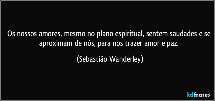 Os nossos amores, mesmo no plano espiritual, sentem saudades e se aproximam de nós, para nos trazer amor e paz. (Sebastião Wanderley)