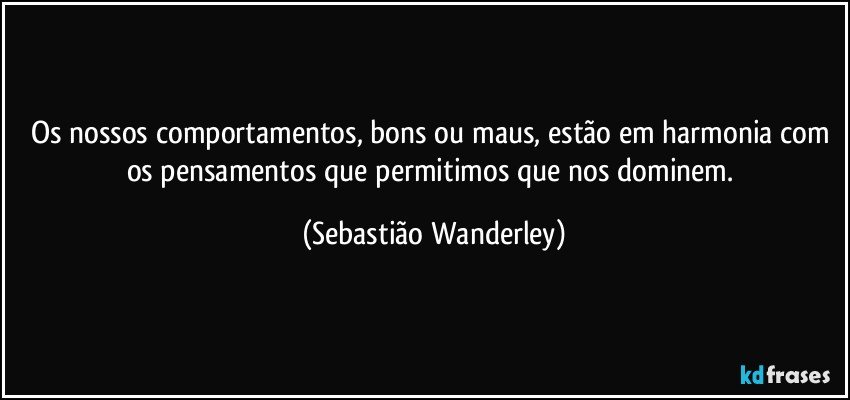 Os nossos comportamentos, bons ou maus, estão em harmonia com os pensamentos que permitimos que nos dominem. (Sebastião Wanderley)