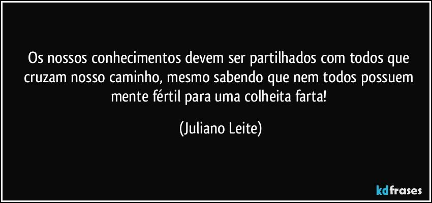 Os nossos conhecimentos devem ser partilhados com todos que cruzam nosso caminho, mesmo sabendo que nem todos possuem mente fértil para uma colheita farta! (Juliano Leite)