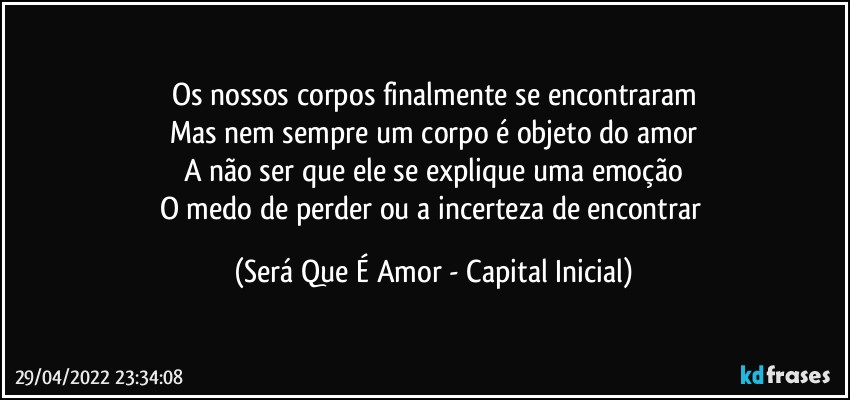 Os nossos corpos finalmente se encontraram
Mas nem sempre um corpo é objeto do amor
A não ser que ele se explique uma emoção
O medo de perder ou a incerteza de encontrar (Será Que É Amor - Capital Inicial)