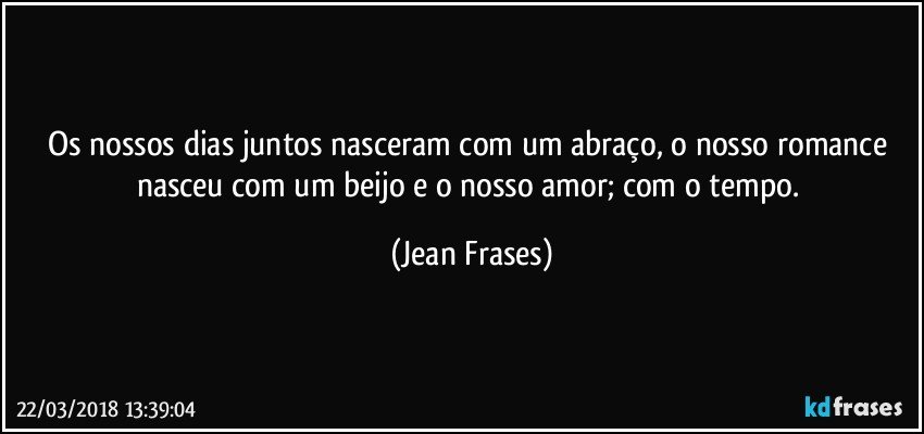 Os nossos dias juntos nasceram com um abraço, o nosso romance nasceu com um beijo e o nosso amor; com o tempo. (Jean Frases)