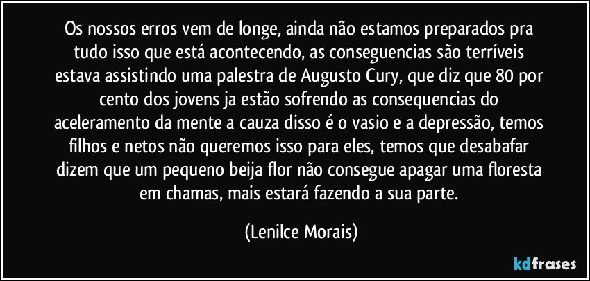 os nossos erros vem de longe, ainda não estamos preparados pra tudo isso que está acontecendo, as conseguencias são terríveis estava assistindo uma palestra de Augusto Cury, que diz que 80 por cento dos jovens ja estão sofrendo as consequencias do aceleramento da mente a cauza disso é o vasio e a depressão, temos filhos e netos não queremos isso para eles, temos que desabafar dizem que um pequeno beija flor não consegue apagar uma floresta em chamas, mais estará fazendo a sua parte. (Lenilce Morais)