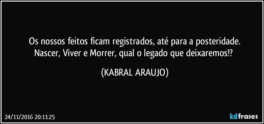 Os nossos feitos ficam registrados, até para a posteridade.
Nascer, Viver e Morrer, qual o legado que deixaremos!? (KABRAL ARAUJO)