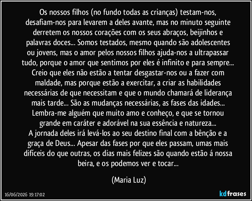 Os nossos filhos (no fundo todas as crianças) testam-nos, desafiam-nos para levarem a deles avante, mas no minuto seguinte derretem os nossos corações com os seus abraços, beijinhos e palavras doces... Somos testados, mesmo quando são adolescentes ou jovens, mas o amor pelos nossos filhos ajuda-nos a ultrapassar tudo, porque o amor que sentimos por eles é infinito e para sempre... Creio que eles não estão a tentar desgastar-nos ou a fazer com maldade, mas porque estão a exercitar, a criar as habilidades necessárias de que necessitam e  que o mundo chamará de liderança mais tarde... São as mudanças necessárias, as fases das idades... Lembra-me alguém que muito amo e conheço, e que se tornou grande em caráter e adorável na sua essência e natureza... 
A jornada deles irá levá-los ao seu destino final com a bênção e a graça de Deus... Apesar das fases por que eles passam, umas mais difíceis do que outras, os dias mais felizes são quando estão á nossa beira, e os podemos ver e tocar... (Maria Luz)