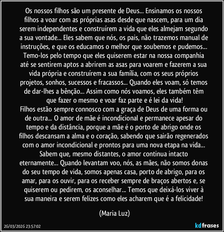Os nossos filhos são um presente de Deus... Ensinamos os nossos filhos a voar com as próprias asas desde que nascem, para um dia serem independentes e construírem a vida que eles almejam segundo a sua vontade... Eles sabem que nós, os pais, não trazemos manual de instruções, e que os educamos o melhor que soubemos e pudemos... Temo-los pelo tempo que eles quiserem estar na nossa companhia até se sentirem aptos a abrirem as asas para voarem e fazerem a sua vida própria e construírem a sua família, com os seus próprios projetos, sonhos, sucessos e fracassos... Quando eles voam, só temos de dar-lhes a bênção...  Assim como nós voamos, eles também têm que fazer o mesmo e voar faz parte e é lei da vida!
Filhos estão sempre connosco com a graça de Deus de uma forma ou de outra... O amor de mãe é incondicional e permanece apesar do tempo e da distância, porque a mãe é o porto de abrigo onde os filhos descansam a alma e o coração, sabendo que sairão regenerados com o amor incondicional e prontos para uma nova etapa na vida... Sabem que, mesmo distantes, o amor continua intacto eternamente... Quando levantam voo, nós, as mães, não somos donas do seu tempo de vida, somos apenas casa, porto de abrigo, para os amar, para os ouvir, para os receber sempre de braços abertos e, se quiserem ou pedirem, os aconselhar... Temos que deixá-los viver à sua maneira e serem felizes como eles acharem que é a felicidade! (Maria Luz)