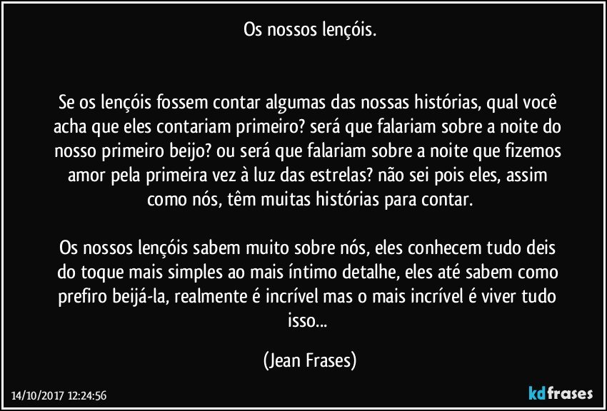 Os nossos lençóis.


Se os lençóis fossem contar algumas das nossas histórias, qual você acha que eles contariam primeiro? será que falariam sobre a noite do nosso primeiro beijo? ou será que falariam sobre a noite que fizemos amor pela primeira vez à luz das estrelas? não sei pois eles, assim como nós, têm muitas histórias para contar.

Os nossos lençóis sabem muito sobre nós, eles conhecem tudo deis do toque mais simples ao mais íntimo detalhe, eles até sabem como prefiro beijá-la, realmente é incrível mas o mais incrível é viver tudo isso... (Jean Frases)