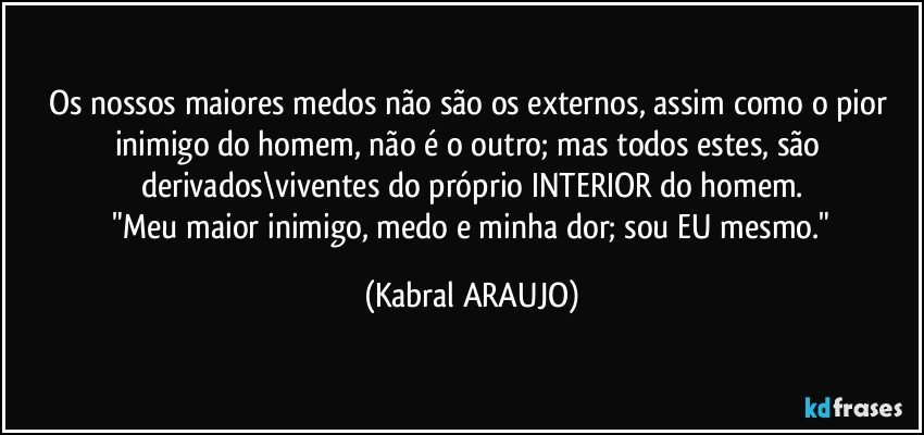 Os nossos maiores medos não são os externos, assim como o pior inimigo do homem, não é o outro; mas todos estes, são derivados\viventes do próprio INTERIOR do homem.
 "Meu maior inimigo, medo e minha dor; sou EU mesmo." (KABRAL ARAUJO)