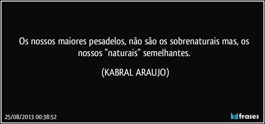 Os nossos maiores pesadelos, não são os sobrenaturais mas, os nossos "naturais" semelhantes. (KABRAL ARAUJO)