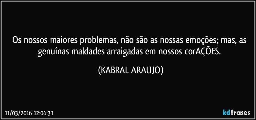 Os nossos maiores problemas, não são as nossas emoções; mas, as genuínas maldades arraigadas em nossos corAÇÕES. (KABRAL ARAUJO)