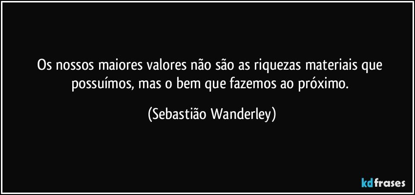Os nossos maiores valores não são as riquezas materiais que possuímos, mas o bem que fazemos ao próximo. (Sebastião Wanderley)
