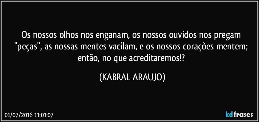 Os nossos olhos nos enganam, os nossos ouvidos nos pregam "peças", as nossas mentes vacilam, e os nossos corações mentem; então, no que acreditaremos!? (KABRAL ARAUJO)