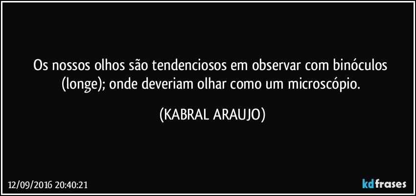 Os nossos olhos são tendenciosos em observar com binóculos (longe); onde deveriam olhar como um microscópio. (KABRAL ARAUJO)
