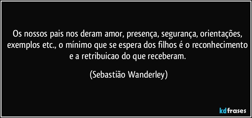 Os nossos pais nos deram amor, presença, segurança, orientações, exemplos etc., o mínimo que se espera dos filhos é o reconhecimento e a retribuicao do que receberam. (Sebastião Wanderley)