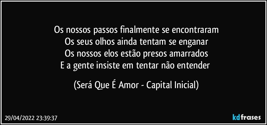 Os nossos passos finalmente se encontraram
Os seus olhos ainda tentam se enganar
Os nossos elos estão presos amarrados
E a gente insiste em tentar não entender (Será Que É Amor - Capital Inicial)