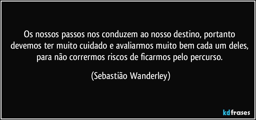 Os nossos passos nos conduzem ao nosso destino, portanto devemos ter muito cuidado e avaliarmos muito bem cada um deles, para não corrermos riscos de ficarmos pelo percurso. (Sebastião Wanderley)