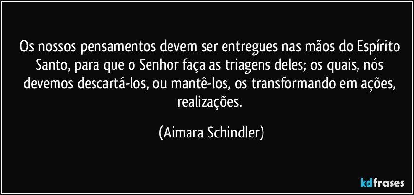 Os nossos pensamentos devem ser entregues nas mãos do Espírito Santo, para que o Senhor faça as triagens deles; os quais,  nós devemos descartá-los, ou mantê-los, os transformando em ações, realizações. (Aimara Schindler)