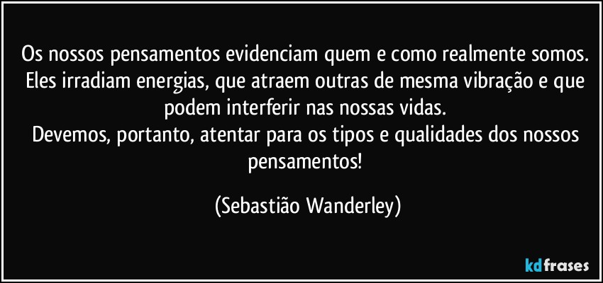 Os nossos pensamentos evidenciam quem e como realmente somos. Eles irradiam energias, que atraem outras de mesma vibração e que podem interferir nas nossas vidas. 
Devemos, portanto, atentar para os tipos e qualidades dos nossos pensamentos! (Sebastião Wanderley)