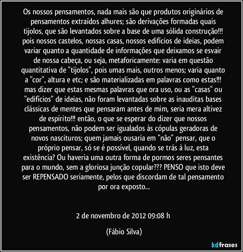 Os nossos pensamentos, nada mais são que produtos originários de pensamentos extraídos alhures; são derivações formadas quais tijolos, que são levantados sobre a base de uma sólida construção!!! pois nossos castelos, nossas casas, nossos edifícios de ideias, podem variar quanto a quantidade de informações que deixamos se esvair de nossa cabeça, ou seja, metaforicamente: varia em questão quantitativa de "tijolos", pois umas mais, outros menos; varia quanto a "cor", altura e etc; e são materializadas em palavras como estas!!! mas dizer que estas mesmas palavras que ora uso, ou as "casas" ou "edifícios" de ideias, não foram levantadas sobre as inauditas bases clássicas de mentes que pensaram antes de mim, seria mera altivez de espírito!!! então, o que se esperar do dizer que nossos pensamentos, não podem ser igualados às cópulas geradoras de novos nascituros; quem jamais ousaria em "não" pensar, que o próprio pensar, só se é possível, quando se trás à luz, esta existência? Ou haveria uma outra forma de pormos seres pensantes para o mundo, sem a gloriosa junção copular??? PENSO que isto deve ser REPENSADO seriamente, pelos que discordam de tal pensamento por ora exposto...


2 de novembro de 2012 09:08 h (Fábio Silva)