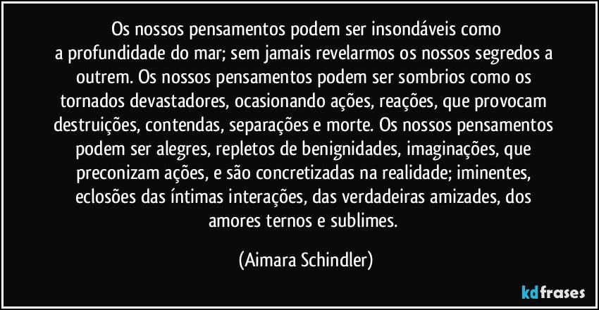 Os nossos pensamentos podem ser insondáveis como
a profundidade do mar; sem jamais revelarmos os nossos segredos a outrem. Os nossos pensamentos podem ser sombrios como os tornados devastadores, ocasionando ações, reações, que provocam destruições, contendas, separações e morte. Os nossos pensamentos podem ser alegres, repletos de benignidades, imaginações, que preconizam ações, e são concretizadas na realidade; iminentes, eclosões das íntimas interações, das verdadeiras amizades, dos amores ternos e sublimes. (Aimara Schindler)