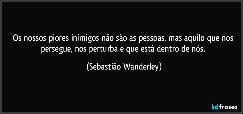 Os nossos piores inimigos não são as pessoas, mas aquilo que nos persegue, nos perturba e que está dentro de nós. (Sebastião Wanderley)