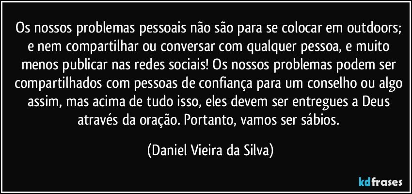 Os nossos problemas pessoais não são para se colocar em outdoors; e nem compartilhar ou conversar com qualquer pessoa, e muito menos publicar nas redes sociais! Os nossos problemas podem ser compartilhados com pessoas de confiança para um conselho ou algo assim, mas acima de tudo isso, eles devem ser entregues a Deus através da oração. Portanto, vamos ser sábios. (Daniel Vieira da Silva)