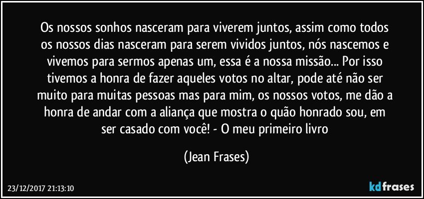 Os nossos sonhos nasceram para viverem juntos, assim como todos os nossos dias nasceram para serem vividos juntos, nós nascemos e vivemos para sermos apenas um, essa é a nossa missão... Por isso tivemos a honra de fazer aqueles votos no altar, pode até não ser muito para muitas pessoas mas para mim, os nossos votos, me dão a honra de andar com a aliança que mostra o quão honrado sou, em ser casado com você! - O meu primeiro livro (Jean Frases)