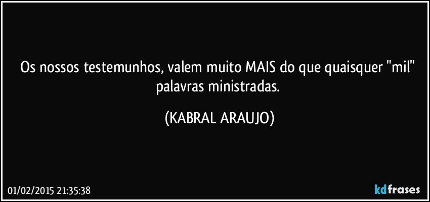 Os nossos testemunhos, valem muito MAIS do que quaisquer "mil" palavras ministradas. (KABRAL ARAUJO)