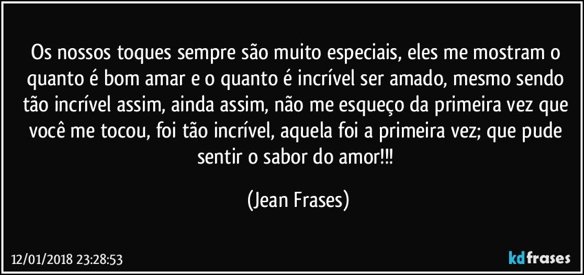 Os nossos toques sempre são muito especiais, eles me mostram o quanto é bom amar e o quanto é incrível ser amado, mesmo sendo tão incrível assim, ainda assim, não me esqueço da primeira vez que você me tocou, foi tão incrível, aquela foi a primeira vez; que pude sentir o sabor do amor!!! (Jean Frases)