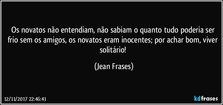 Os novatos não entendiam, não sabiam o quanto tudo poderia ser frio sem os amigos, os novatos eram inocentes; por achar bom, viver solitário! (Jean Frases)