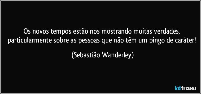 Os novos tempos estão nos mostrando muitas verdades, particularmente sobre as pessoas que não têm um pingo de caráter! (Sebastião Wanderley)