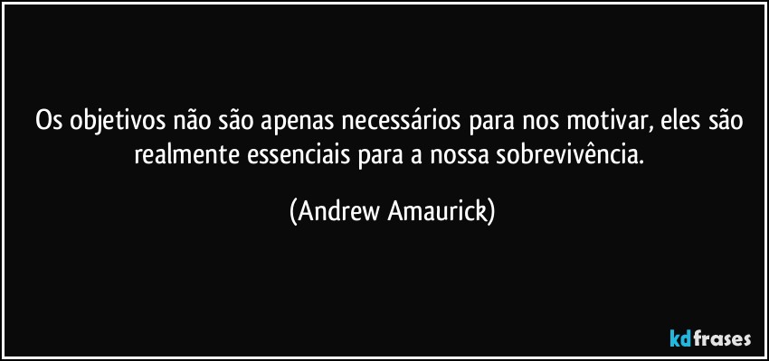 Os objetivos não são apenas necessários para nos motivar, eles são realmente essenciais para a nossa sobrevivência. (Andrew Amaurick)