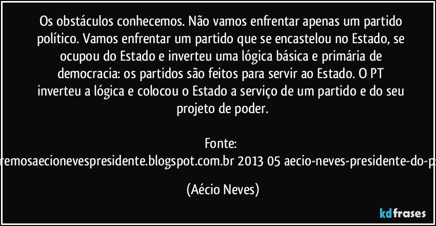 Os obstáculos conhecemos. Não vamos enfrentar apenas um partido político. Vamos enfrentar um partido que se encastelou no Estado, se ocupou do Estado e inverteu uma lógica básica e primária de democracia: os partidos são feitos para servir ao Estado. O PT inverteu a lógica e colocou o Estado a serviço de um partido e do seu projeto de poder.

Fonte: http://www.queremosaecionevespresidente.blogspot.com.br/2013/05/aecio-neves-presidente-do-psdb-estreia.html (Aécio Neves)