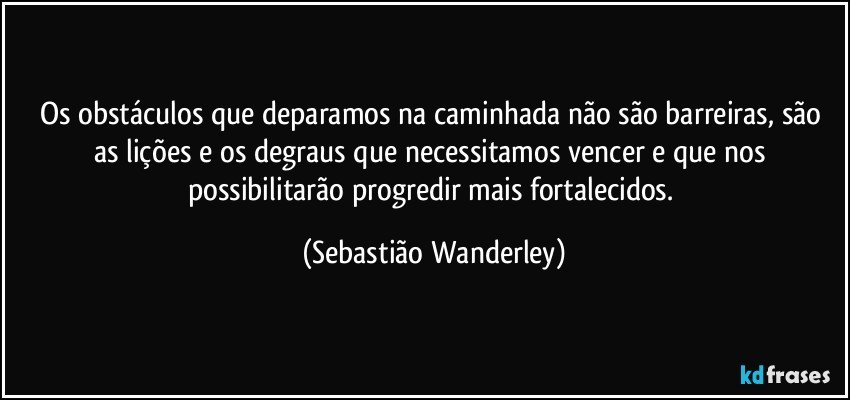 Os obstáculos que deparamos na caminhada não são barreiras, são as lições e os degraus que necessitamos vencer e que nos possibilitarão progredir mais fortalecidos. (Sebastião Wanderley)