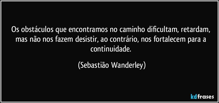 Os obstáculos que encontramos no caminho dificultam, retardam, mas não nos fazem desistir, ao contrário, nos fortalecem para a continuidade. (Sebastião Wanderley)