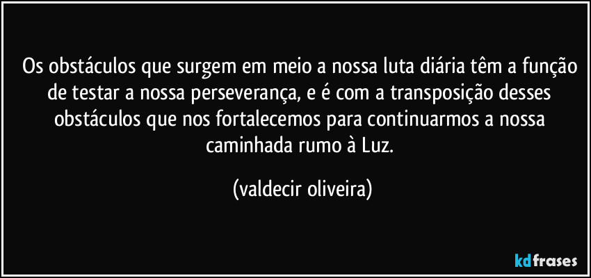 Os obstáculos que surgem em meio a nossa luta diária têm a função de testar a nossa perseverança, e é com a transposição desses obstáculos que nos fortalecemos para continuarmos a nossa caminhada rumo à Luz. (valdecir oliveira)