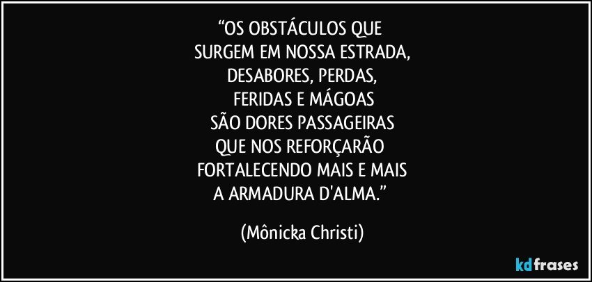 “OS OBSTÁCULOS QUE 
SURGEM EM NOSSA ESTRADA,
DESABORES, PERDAS,
 FERIDAS E MÁGOAS
SÃO DORES PASSAGEIRAS
QUE NOS REFORÇARÃO 
FORTALECENDO MAIS E MAIS
A ARMADURA D'ALMA.” (Mônicka Christi)