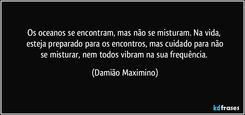 Os oceanos se encontram, mas não se misturam. Na vida, 
esteja preparado para os encontros, mas cuidado para não
se misturar, nem todos vibram na sua frequência. (Damião Maximino)