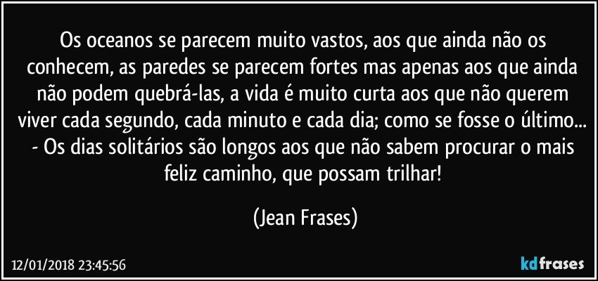 Os oceanos se parecem muito vastos, aos que ainda não os conhecem, as paredes se parecem fortes mas apenas aos que ainda não podem quebrá-las, a vida é muito curta aos que não querem viver cada segundo, cada minuto e cada dia; como se fosse o último... - Os dias solitários são longos aos que não sabem procurar o mais feliz caminho, que possam trilhar! (Jean Frases)