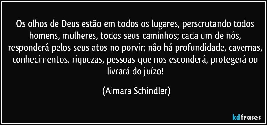 Os olhos de Deus estão em todos os lugares, perscrutando todos homens, mulheres, todos seus caminhos; cada um de nós, responderá pelos seus atos no porvir; não há profundidade, cavernas, conhecimentos, riquezas, pessoas que nos esconderá, protegerá ou livrará do juízo! (Aimara Schindler)