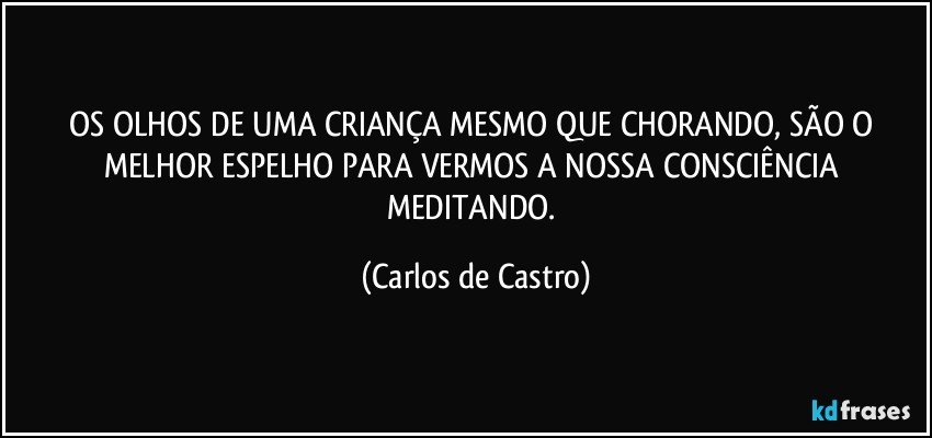 OS OLHOS DE UMA CRIANÇA MESMO QUE CHORANDO, SÃO O MELHOR ESPELHO PARA VERMOS A NOSSA CONSCIÊNCIA MEDITANDO. (Carlos de Castro)